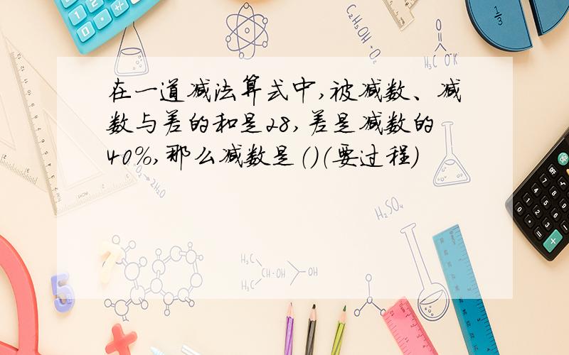 在一道减法算式中,被减数、减数与差的和是28,差是减数的40%,那么减数是（）（要过程）