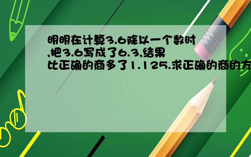 明明在计算3.6除以一个数时,把3.6写成了6.3,结果比正确的商多了1.125.求正确的商的方法不要方程