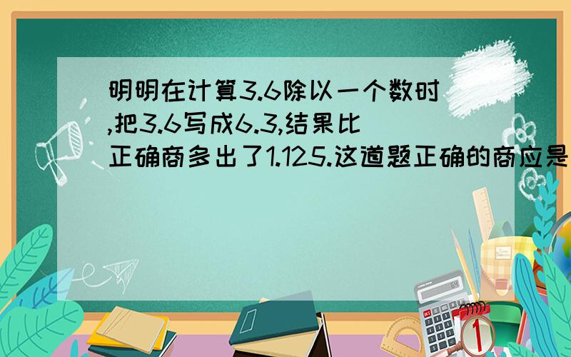 明明在计算3.6除以一个数时,把3.6写成6.3,结果比正确商多出了1.125.这道题正确的商应是多少?