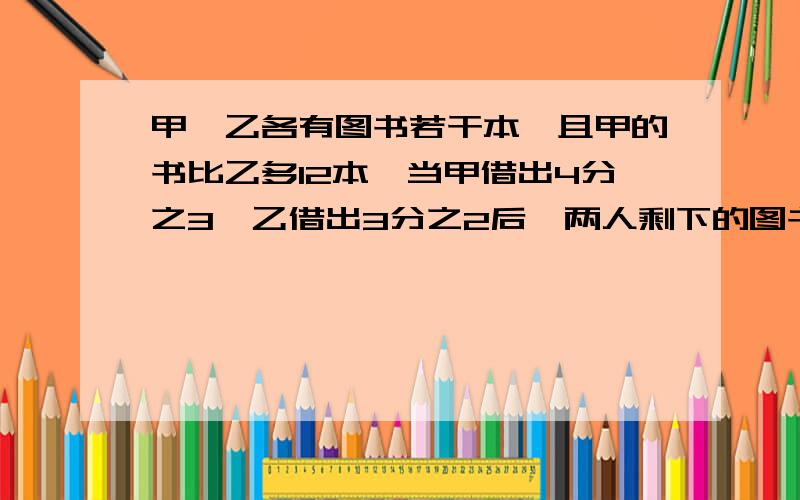 甲、乙各有图书若干本,且甲的书比乙多12本,当甲借出4分之3,乙借出3分之2后,两人剩下的图书本数相等.补充：甲、乙原来各有图书多少本?要完整的方程过程