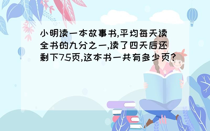 小明读一本故事书,平均每天读全书的九分之一,读了四天后还剩下75页,这本书一共有多少页?