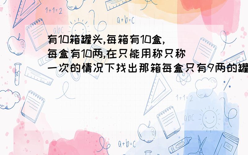 有10箱罐头,每箱有10盒,每盒有10两,在只能用称只称一次的情况下找出那箱每盒只有9两的罐头.有10箱罐头,每箱有10盒,每盒有10两,但其中有1箱每盒只有9两.罐头的大小、形状都一样.要求：在只