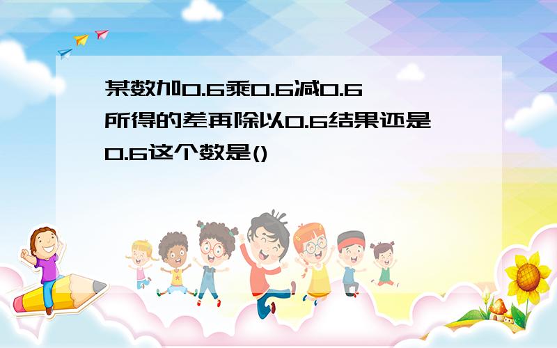 某数加0.6乘0.6减0.6所得的差再除以0.6结果还是0.6这个数是()