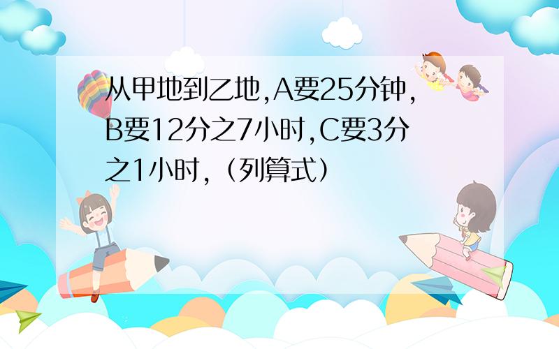 从甲地到乙地,A要25分钟,B要12分之7小时,C要3分之1小时,（列算式）