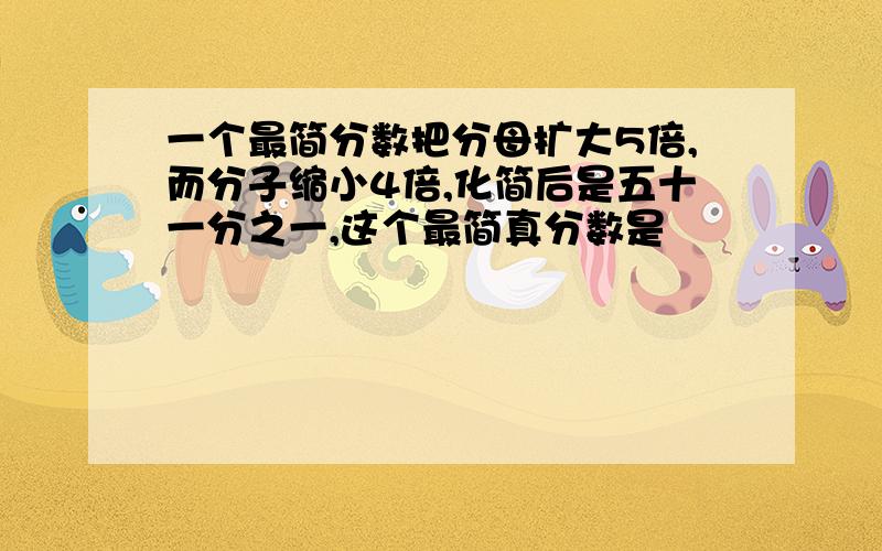 一个最简分数把分母扩大5倍,而分子缩小4倍,化简后是五十一分之一,这个最简真分数是