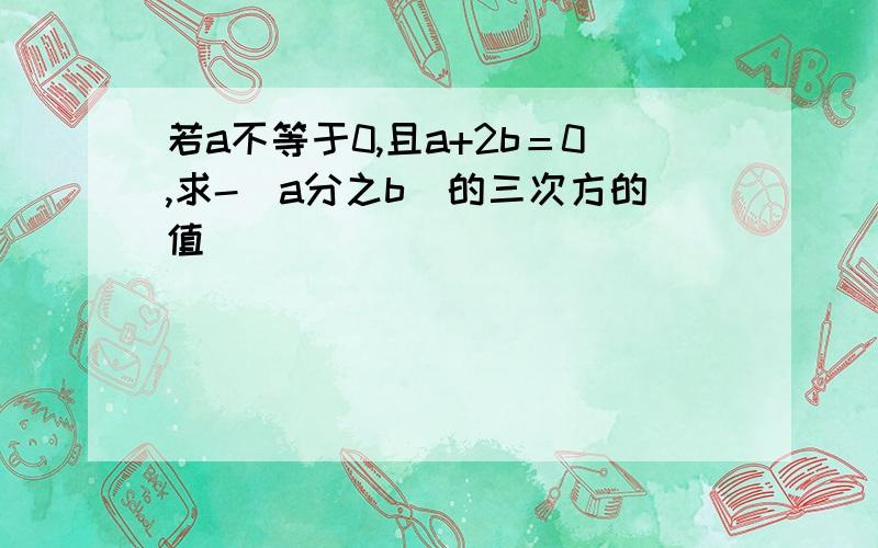 若a不等于0,且a+2b＝0,求-（a分之b）的三次方的值