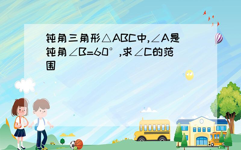 钝角三角形△ABC中,∠A是钝角∠B=60°,求∠C的范围