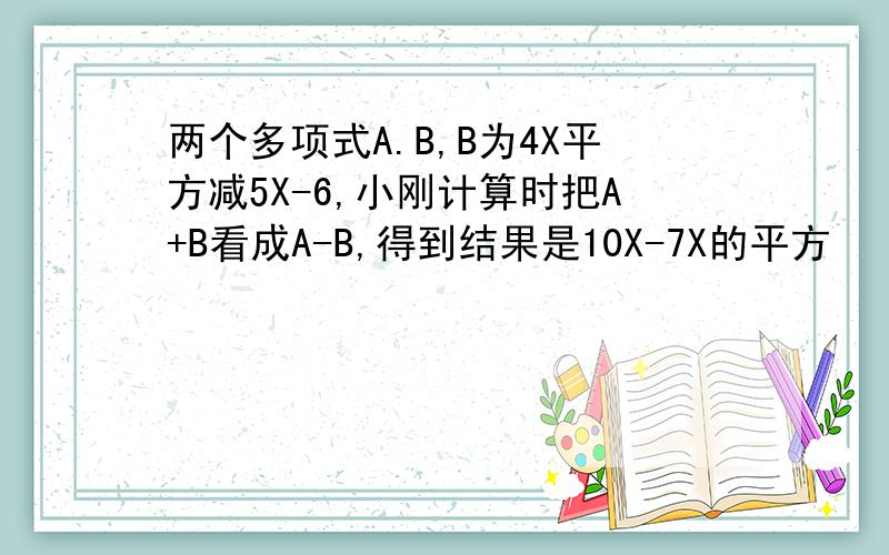 两个多项式A.B,B为4X平方减5X-6,小刚计算时把A+B看成A-B,得到结果是10X-7X的平方