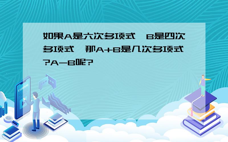 如果A是六次多项式,B是四次多项式,那A+B是几次多项式?A-B呢?