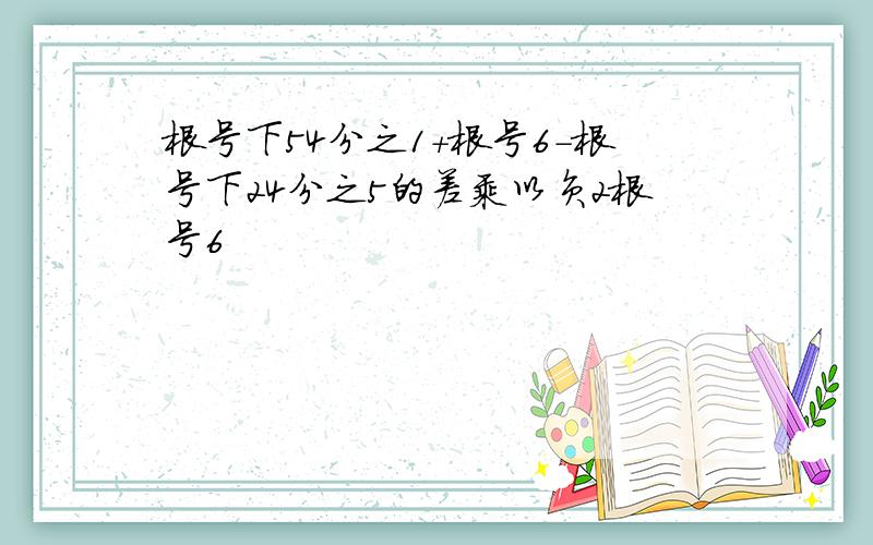 根号下54分之1+根号6-根号下24分之5的差乘以负2根号6