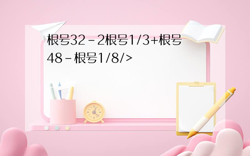 根号32-2根号1/3+根号48-根号1/8/>