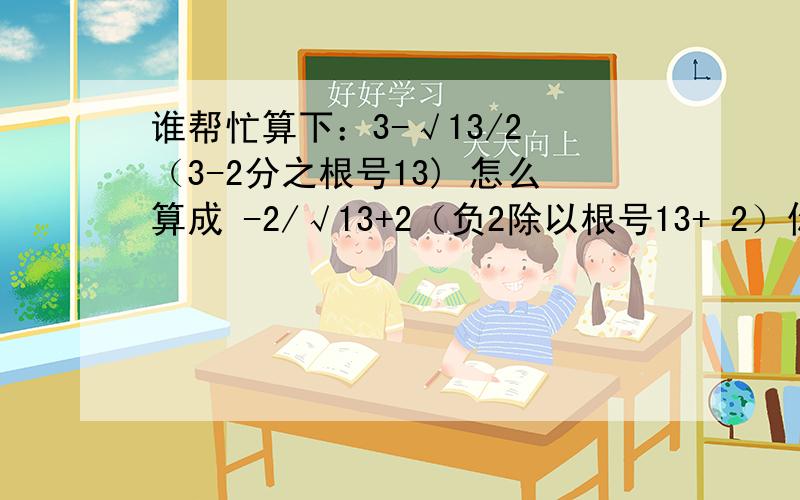 谁帮忙算下：3-√13/2 （3-2分之根号13) 怎么算成 -2/√13+2（负2除以根号13+ 2）你们可以反过来算 ：-2/√13+2 算成 3-√13/2 结果又是成立的，我做了很久，3-√13/2 就是算不成 3-√13/2 这是一道考