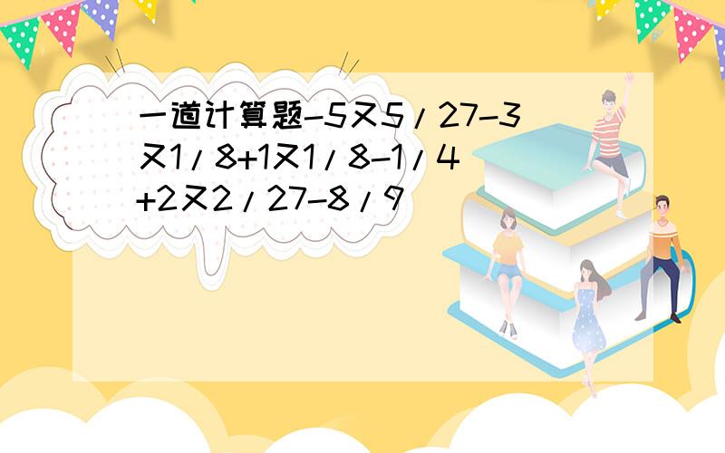 一道计算题-5又5/27-3又1/8+1又1/8-1/4+2又2/27-8/9