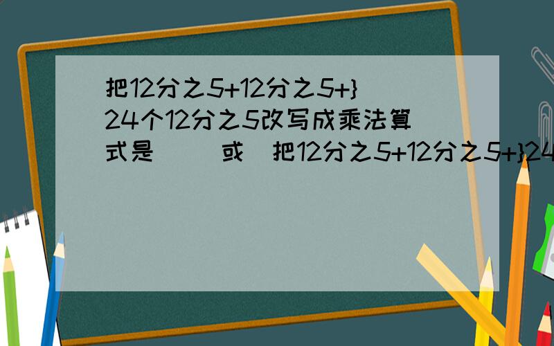 把12分之5+12分之5+}24个12分之5改写成乘法算式是（ ）或（把12分之5+12分之5+}24个12分之5改写成乘法算式是（ ）或（ ）.