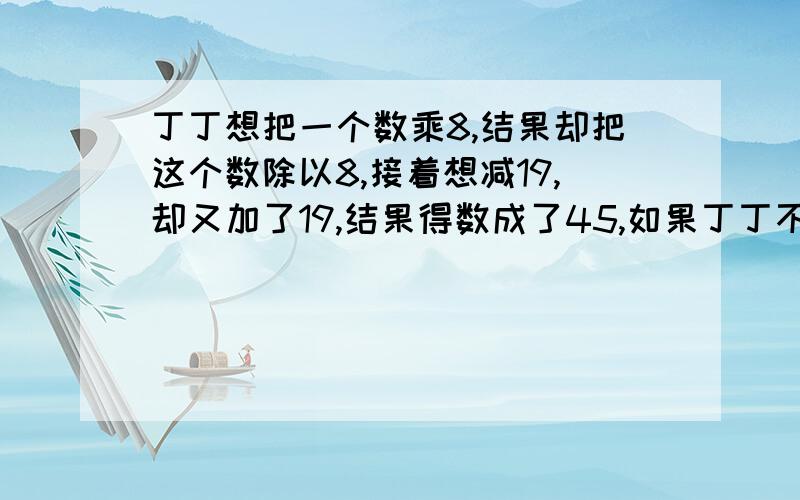 丁丁想把一个数乘8,结果却把这个数除以8,接着想减19,却又加了19,结果得数成了45,如果丁丁不出错,正确的得数应该是多少?