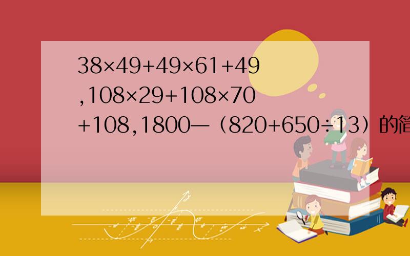 38×49+49×61+49,108×29+108×70+108,1800—（820+650÷13）的简便运算