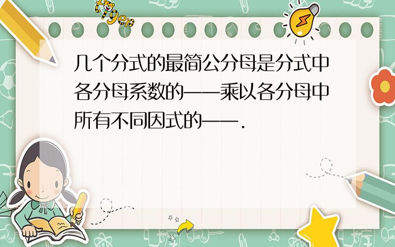 几个分式的最简公分母是分式中各分母系数的——乘以各分母中所有不同因式的——.