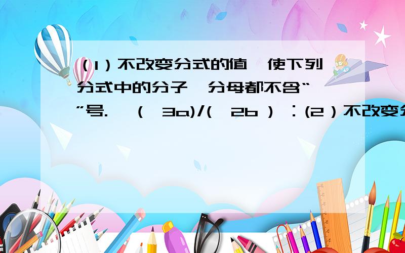 （1）不改变分式的值,使下列分式中的分子,分母都不含“—”号.— (—3a)/(—2b ) ：(2）不改变分式的值,使下列分式中的分子,分母的各项系数化为整数?0.02-0.2a/0.3a-0.03；（2/5x+3/10)/(0.4x:0.5)