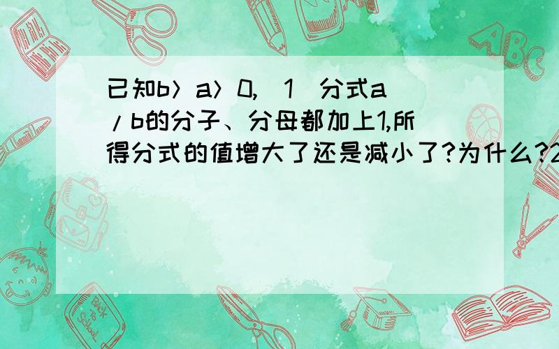 已知b＞a＞0,（1）分式a/b的分子、分母都加上1,所得分式的值增大了还是减小了?为什么?2）将分式a/b的分子、分母都加上2,结果又怎样呢?（3）将分式a/b的分子、分母都分别加上c（c＞0）,你还