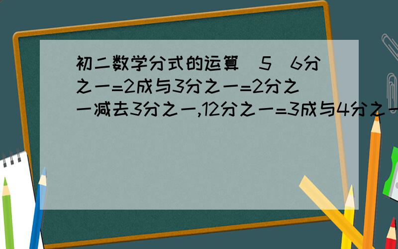 初二数学分式的运算（5）6分之一=2成与3分之一=2分之一减去3分之一,12分之一=3成与4分之一=3分之一减去4分之一,20分之一=4成与5分之一=4分之一减去5分之一,30分之一=5成与6分之一=5分之一减去