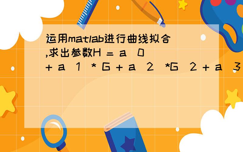 运用matlab进行曲线拟合,求出参数H = a(0 )+ a(1)* G + a(2)*G^2 + a(3) *G^3,已经知道五组数据,怎么拟合出来这个曲线,[H,G]=[17.4,15993.288],[21.98,13851],[26.0295,11637.46656],[28.86149,9794.567412],[30.737328,8352.9348],