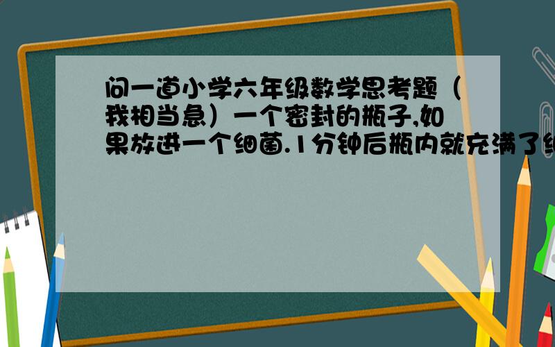 问一道小学六年级数学思考题（我相当急）一个密封的瓶子,如果放进一个细菌.1分钟后瓶内就充满了细菌.已知每个细菌每秒钟分裂成两个,两秒钟分裂成4个……如果开始放进两个细菌,要使瓶