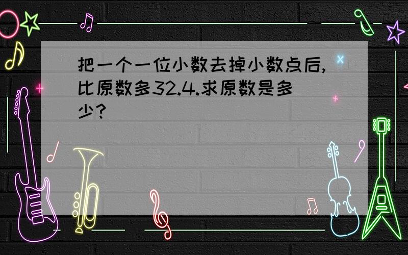 把一个一位小数去掉小数点后,比原数多32.4.求原数是多少?