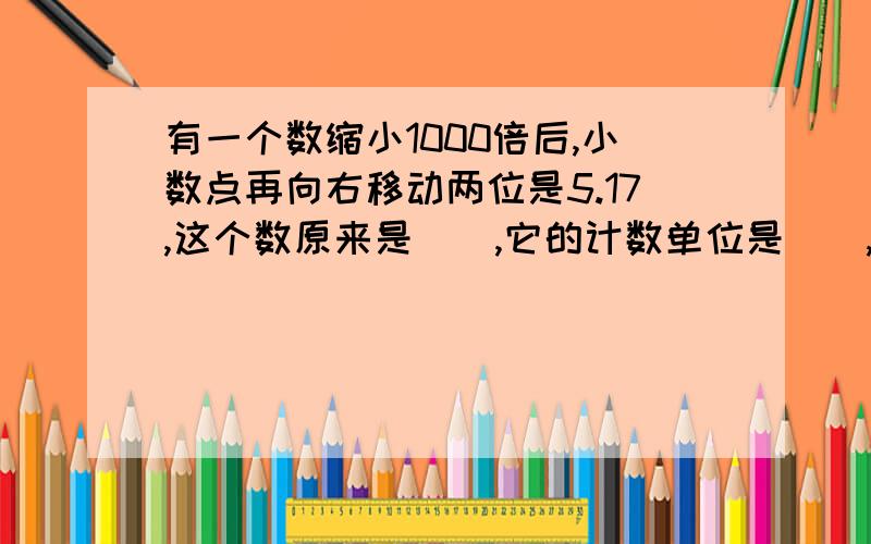 有一个数缩小1000倍后,小数点再向右移动两位是5.17,这个数原来是(),它的计数单位是（）,它有（）个这样的计算单位.