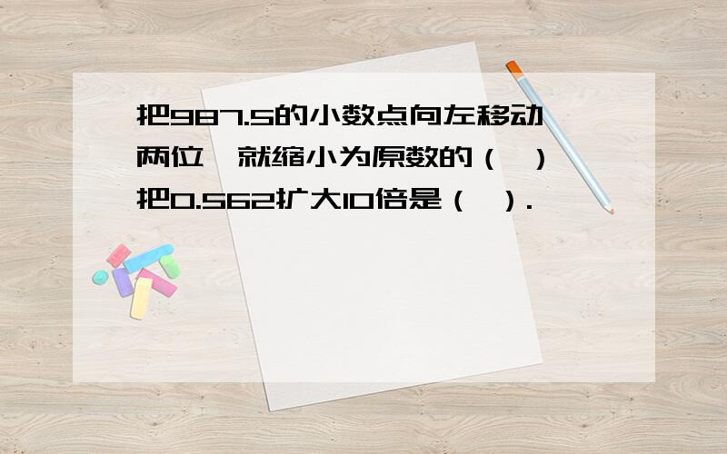 把987.5的小数点向左移动两位,就缩小为原数的（ ）,把0.562扩大10倍是（ ）.