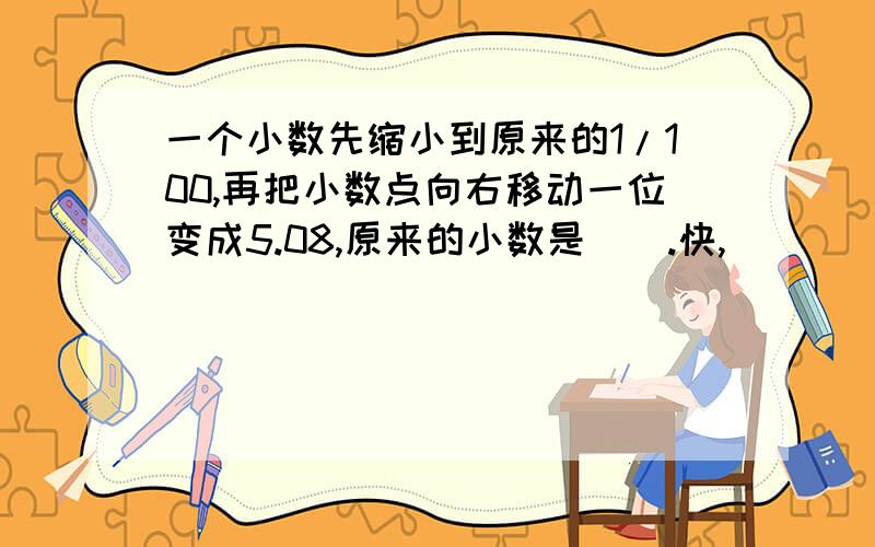 一个小数先缩小到原来的1/100,再把小数点向右移动一位变成5.08,原来的小数是（）.快,