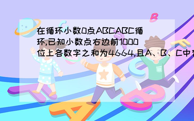 在循环小数0点ABCABC循环,已知小数点右边前1000位上各数字之和为4664,且A、B、C中有两个数是相等的.这在循环小数0点ABCABC循环，已知小数点右边前1000位上各数字之和为4664，且A、B、C中有两个