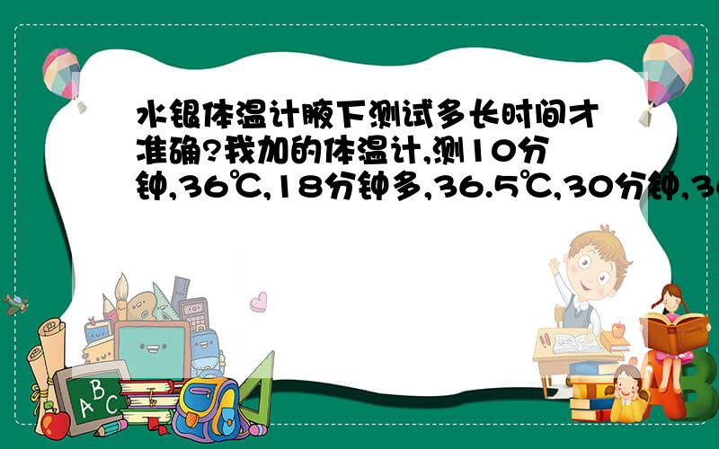 水银体温计腋下测试多长时间才准确?我加的体温计,测10分钟,36℃,18分钟多,36.5℃,30分钟,36.8℃.这时间也太长了吧,但温度在慢慢升高.