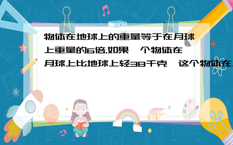 物体在地球上的重量等于在月球上重量的6倍.如果一个物体在月球上比地球上轻38千克,这个物体在月球上和地球上分别重多少千克?（用方程解）急!