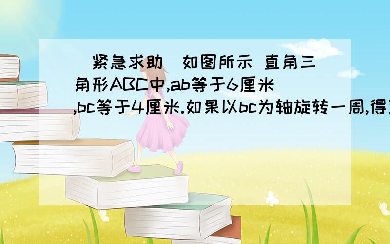 (紧急求助)如图所示 直角三角形ABC中,ab等于6厘米,bc等于4厘米.如果以bc为轴旋转一周,得到什么立体...(紧急求助)如图所示 直角三角形ABC中,ab等于6厘米,bc等于4厘米.如果以bc为轴旋转一周,得到