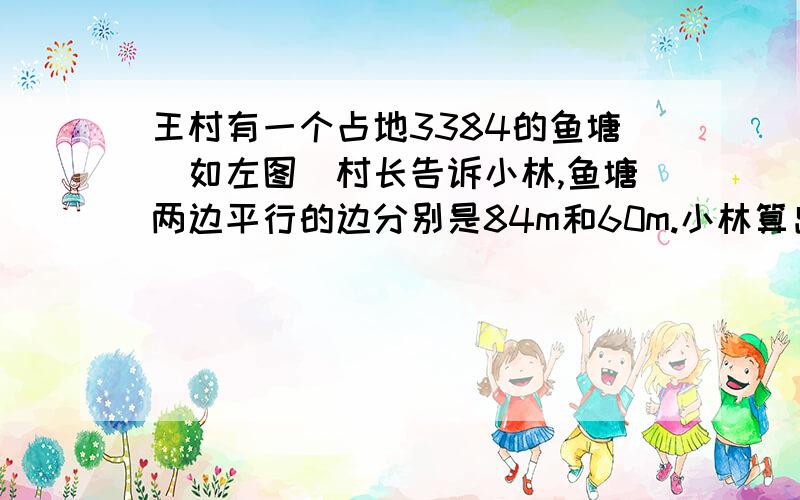 王村有一个占地3384的鱼塘(如左图)村长告诉小林,鱼塘两边平行的边分别是84m和60m.小林算出了两岸宽度.你能算出吗?