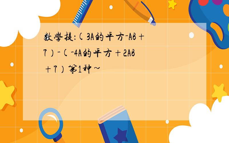 数学提：(3A的平方-AB+7）-(-4A的平方+2AB+7）第1种~