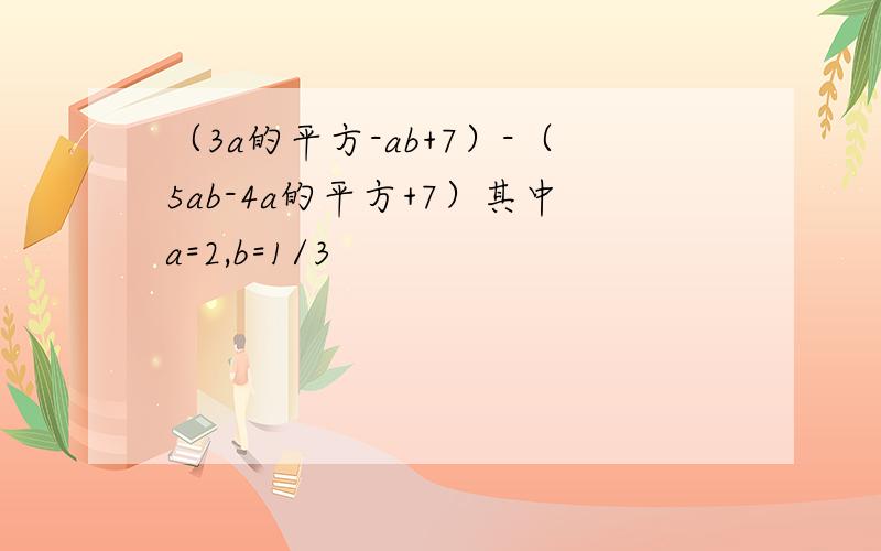 （3a的平方-ab+7）-（5ab-4a的平方+7）其中a=2,b=1/3