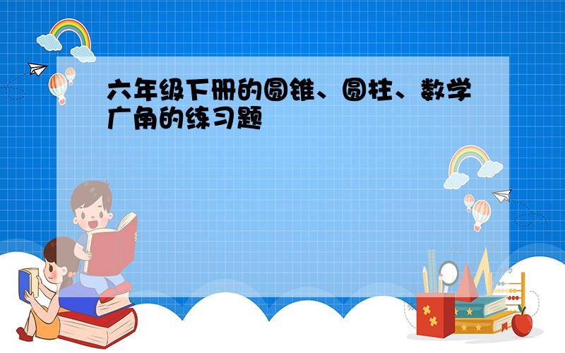 六年级下册的圆锥、圆柱、数学广角的练习题