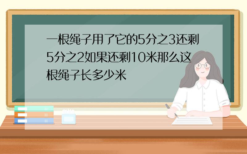 一根绳子用了它的5分之3还剩5分之2如果还剩10米那么这根绳子长多少米