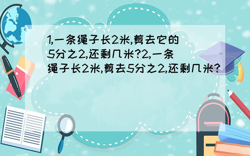 1,一条绳子长2米,剪去它的5分之2,还剩几米?2,一条绳子长2米,剪去5分之2,还剩几米?