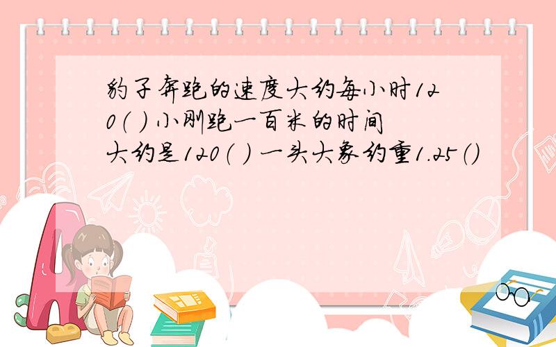 豹子奔跑的速度大约每小时120（ ） 小刚跑一百米的时间大约是120（ ） 一头大象约重1．25（)