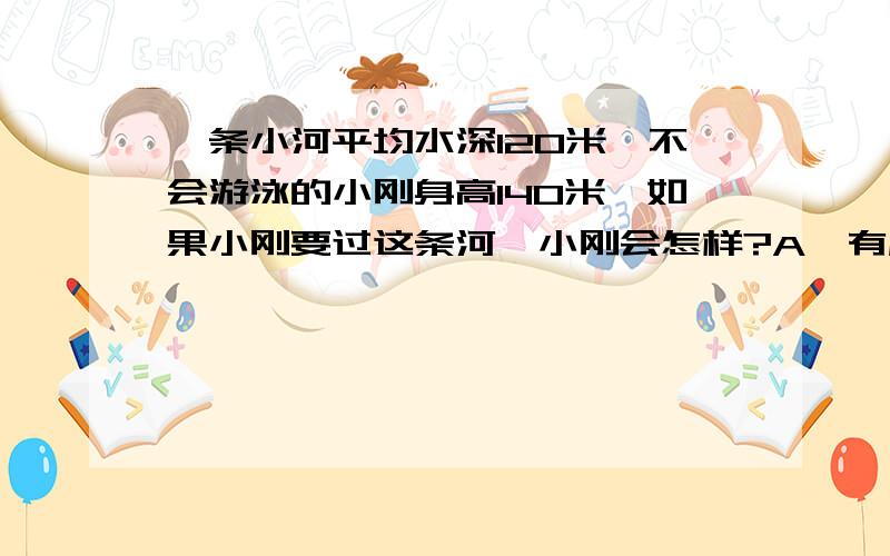 一条小河平均水深120米,不会游泳的小刚身高140米,如果小刚要过这条河,小刚会怎样?A、有危险 B、没有危险