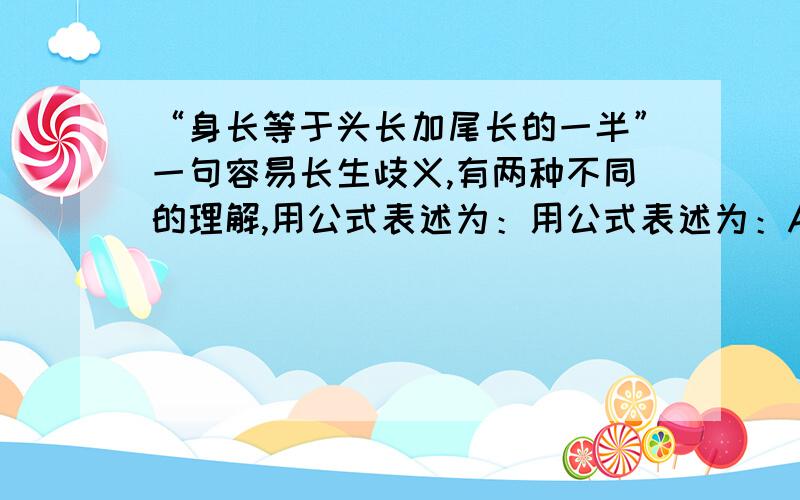 “身长等于头长加尾长的一半”一句容易长生歧义,有两种不同的理解,用公式表述为：用公式表述为：A.身长＝头长＋1/2尾长 B.身长＝1/2（头长＋尾长） 请你用准确的话语分别表述两个公式.A