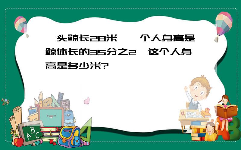 一头鲸长28米,一个人身高是鲸体长的35分之2,这个人身高是多少米?