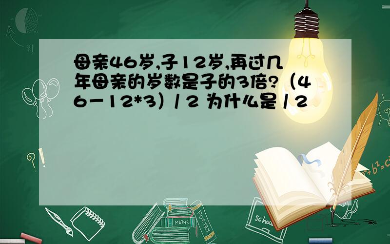 母亲46岁,子12岁,再过几年母亲的岁数是子的3倍?（46－12*3）/ 2 为什么是 / 2