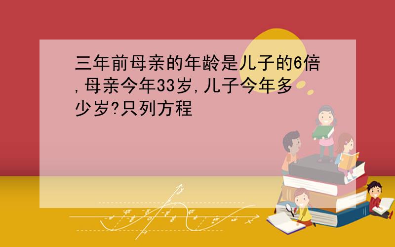 三年前母亲的年龄是儿子的6倍,母亲今年33岁,儿子今年多少岁?只列方程