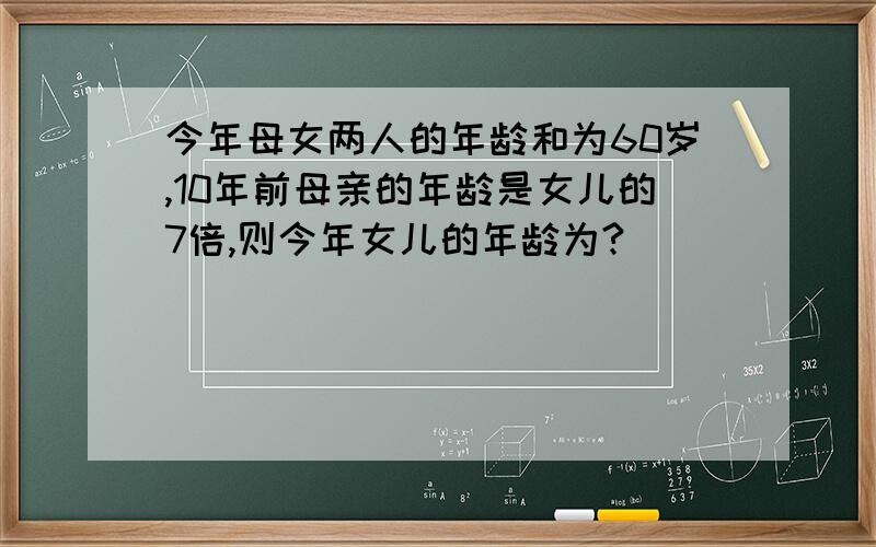 今年母女两人的年龄和为60岁,10年前母亲的年龄是女儿的7倍,则今年女儿的年龄为?