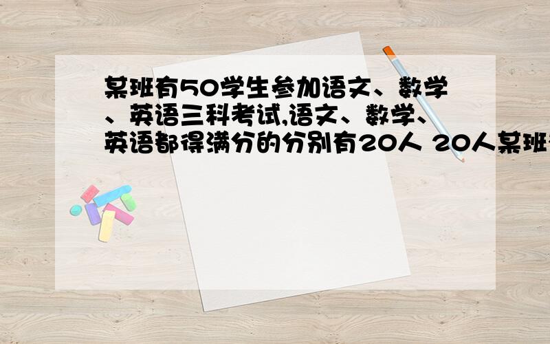 某班有50学生参加语文、数学、英语三科考试,语文、数学、英语都得满分的分别有20人 20人某班有50学生参加语文、数学、英语三科考试,语文、数学、英语都得满分的分别有20人20人,12人.语文