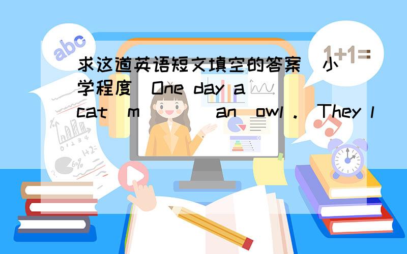 求这道英语短文填空的答案（小学程度）One day a cat  m___  an  owl .  They l____  each  other .Then  they  b__ to  talk.        