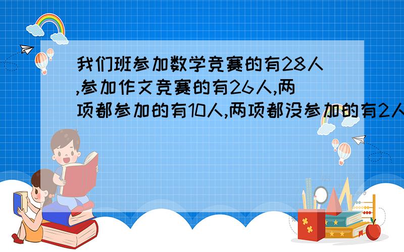 我们班参加数学竞赛的有28人,参加作文竞赛的有26人,两项都参加的有10人,两项都没参加的有2人.问这个班共有多少人?请说明计算理由